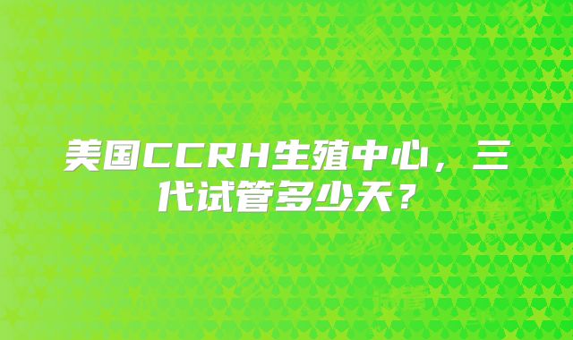 美国CCRH生殖中心,三代试管多少天?