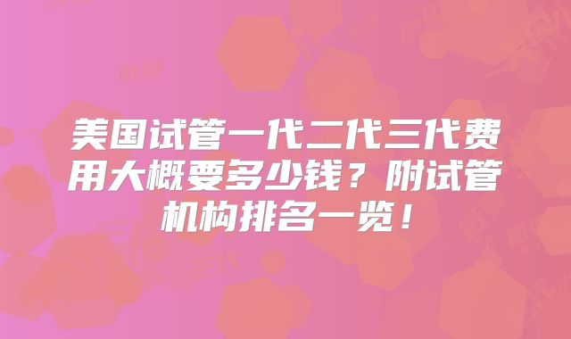 美国试管一代二代三代费用大概要多少钱?附试管机构排名一览!