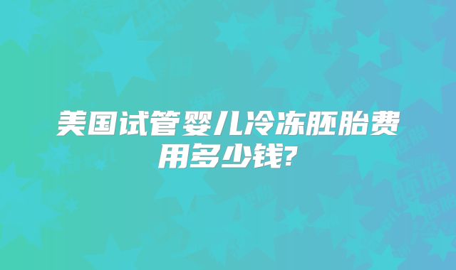 美国试管婴儿冷冻胚胎费用多少钱?