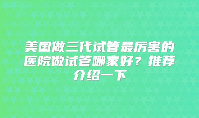 美国做三代试管最厉害的医院做试管哪家好?推荐介绍一下