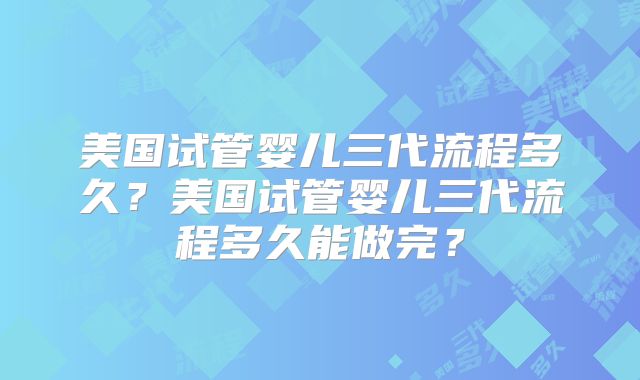 美国试管婴儿三代流程多久？美国试管婴儿三代流程多久能做完？