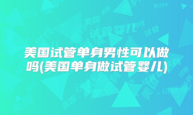 美国试管单身男性可以做吗(美国单身做试管婴儿)
