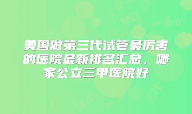 美国做第三代试管最厉害的医院最新排名汇总，哪家公立三甲医院好