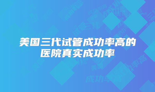 美国三代试管成功率高的医院真实成功率