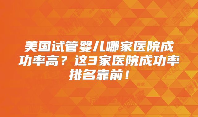 美国试管婴儿哪家医院成功率高？这3家医院成功率排名靠前！