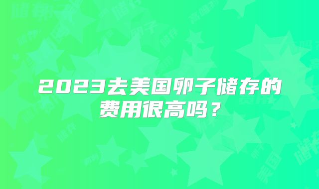 2023去美国卵子储存的费用很高吗？