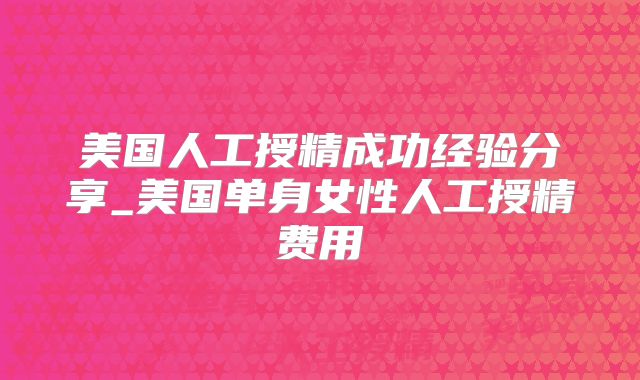美国人工授精成功经验分享_美国单身女性人工授精费用
