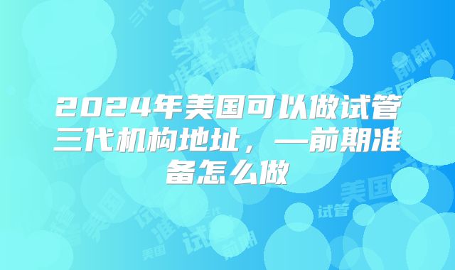 2024年美国可以做试管三代机构地址，—前期准备怎么做
