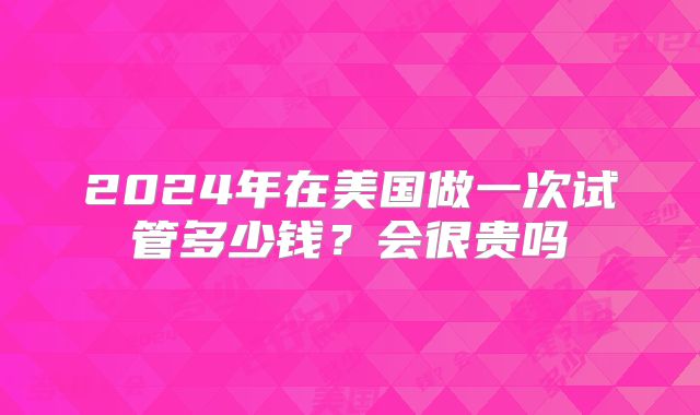 2024年在美国做一次试管多少钱?会很贵吗