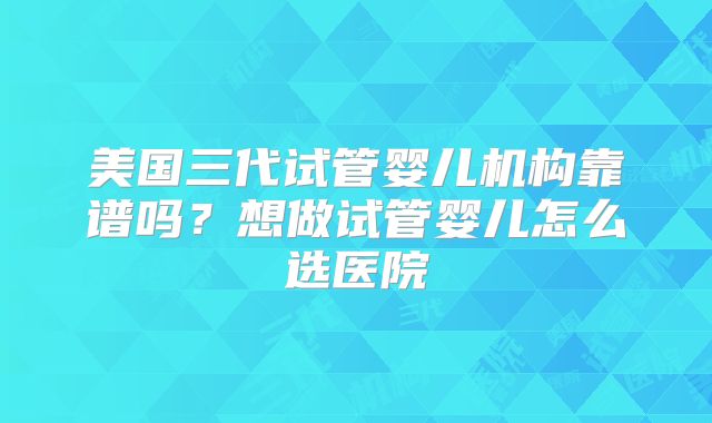 美国三代试管婴儿机构靠谱吗？想做试管婴儿怎么选医院