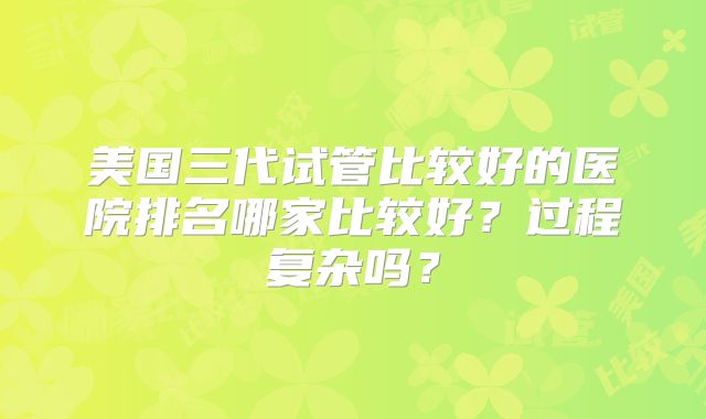 美国三代试管比较好的医院排名哪家比较好？过程复杂吗？
