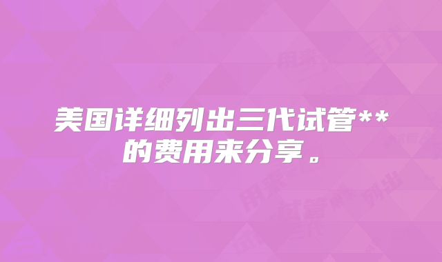美国详细列出三代试管**的费用来分享。