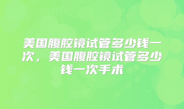 美国腹腔镜试管多少钱一次，美国腹腔镜试管多少钱一次手术
