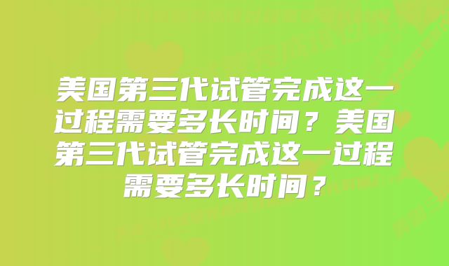 美国第三代试管完成这一过程需要多长时间？美国第三代试管完成这一过程需要多长时间？