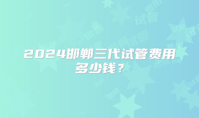 2024邯郸三代试管费用多少钱？
