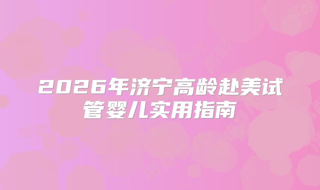 2026年济宁高龄赴美试管婴儿实用指南