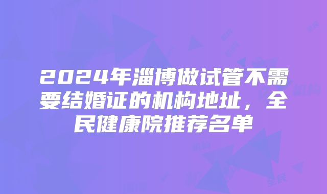 2024年淄博做试管不需要结婚证的机构地址，全民健康院推荐名单