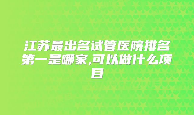 江苏最出名试管医院排名第一是哪家,可以做什么项目