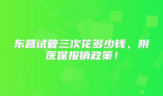 东营试管三次花多少钱,附医保报销政策!