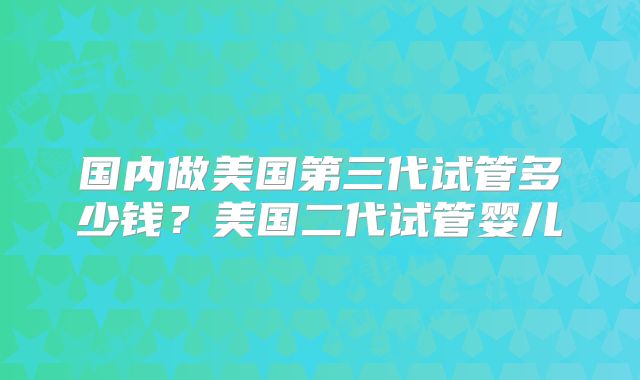 国内做美国第三代试管多少钱？美国二代试管婴儿