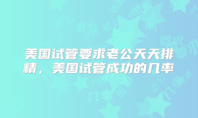 美国试管要求老公天天排精,美国试管成功的几率