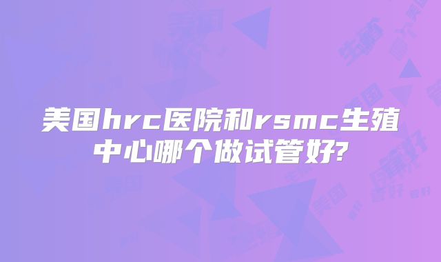 美国hrc医院和rsmc生殖中心哪个做试管好?