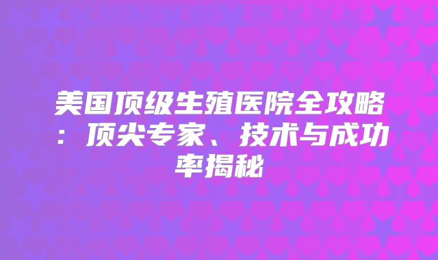 美国顶级生殖医院全攻略：顶尖专家、技术与成功率揭秘