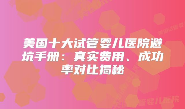 美国十大试管婴儿医院避坑手册：真实费用、成功率对比揭秘