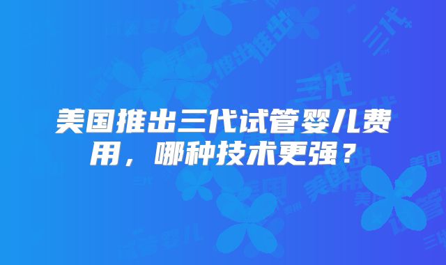 美国推出三代试管婴儿费用,哪种技术更强?