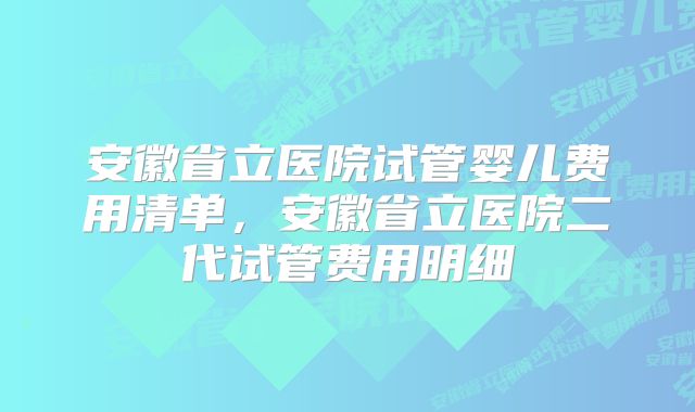 安徽省立医院试管婴儿费用清单，安徽省立医院二代试管费用明细