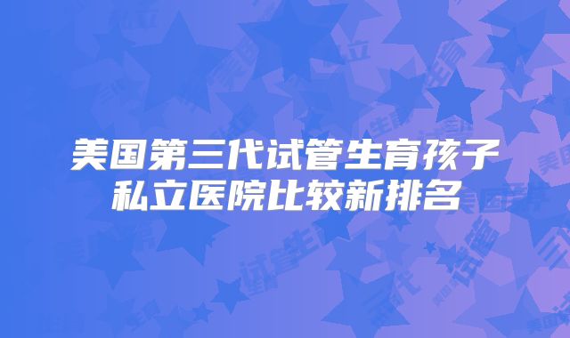 美国第三代试管生育孩子私立医院比较新排名