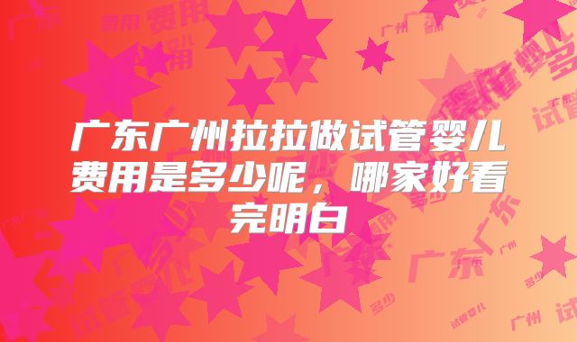 广东广州拉拉做试管婴儿费用是多少呢,哪家好看完明白