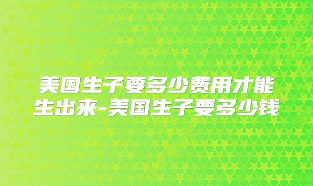 美国生子要多少费用才能生出来-美国生子要多少钱