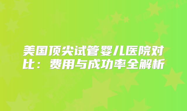 美国顶尖试管婴儿医院对比：费用与成功率全解析