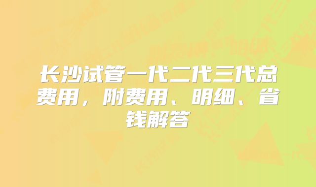 长沙试管一代二代三代总费用，附费用、明细、省钱解答