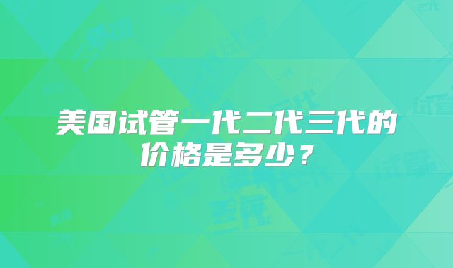 美国试管一代二代三代的价格是多少?
