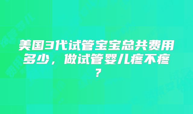 美国3代试管宝宝总共费用多少,做试管婴儿疼不疼?