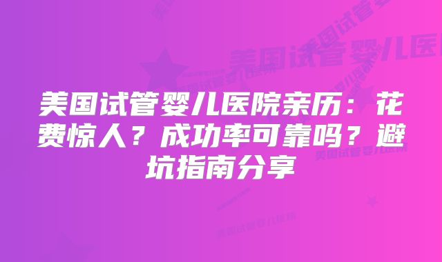 美国试管婴儿医院亲历：花费惊人？成功率可靠吗？避坑指南分享
