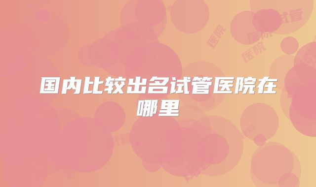 国内比较出名试管医院在哪里