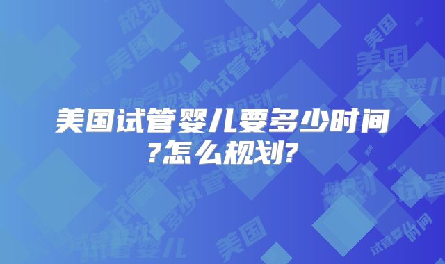 美国试管婴儿要多少时间?怎么规划?