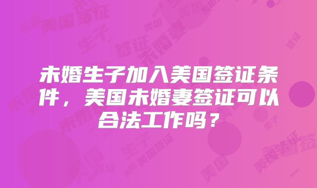 未婚生子加入美国签证条件，美国未婚妻签证可以合法工作吗？