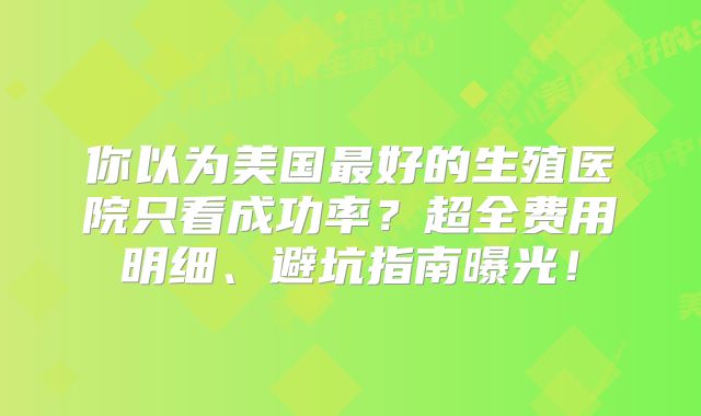 你以为美国最好的生殖医院只看成功率？超全费用明细、避坑指南曝光！