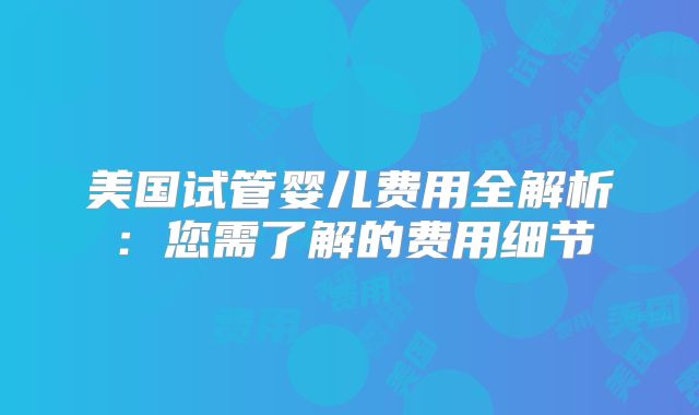 美国试管婴儿费用全解析：您需了解的费用细节