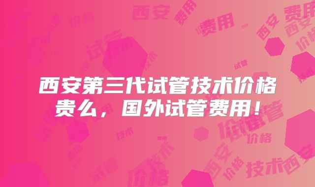 西安第三代试管技术价格贵么，国外试管费用！