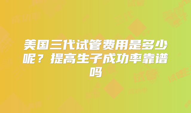 美国三代试管费用是多少呢?提高生子成功率靠谱吗