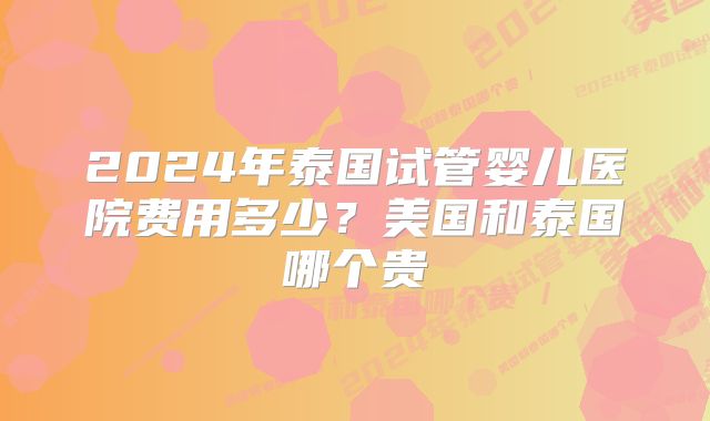 2024年泰国试管婴儿医院费用多少?美国和泰国哪个贵