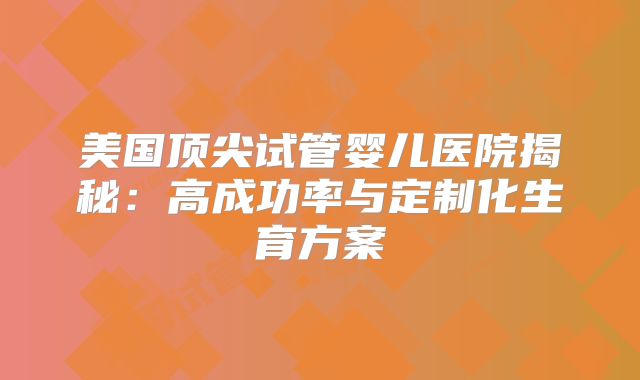 美国顶尖试管婴儿医院揭秘：高成功率与定制化生育方案