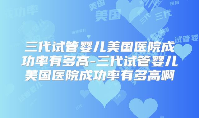 三代试管婴儿美国医院成功率有多高-三代试管婴儿美国医院成功率有多高啊