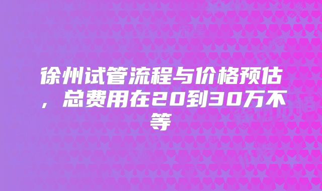 徐州试管流程与价格预估，总费用在20到30万不等
