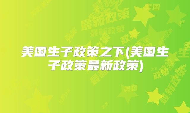 美国生子政策之下(美国生子政策最新政策)